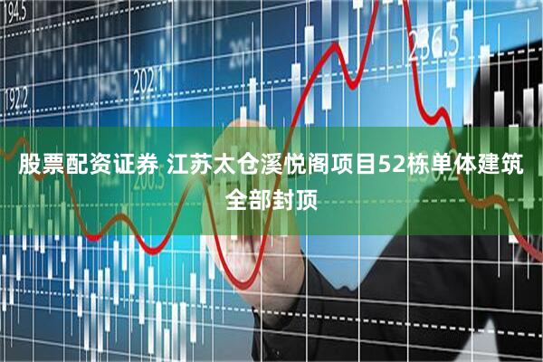 股票配资证券 江苏太仓溪悦阁项目52栋单体建筑全部封顶