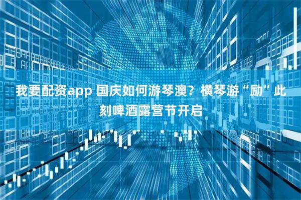 我要配资app 国庆如何游琴澳？横琴游“励”此刻啤酒露营节开启