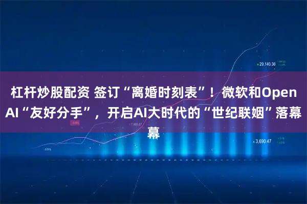 杠杆炒股配资 签订“离婚时刻表”！微软和OpenAI“友好分手”，开启AI大时代的“世纪联姻”落幕