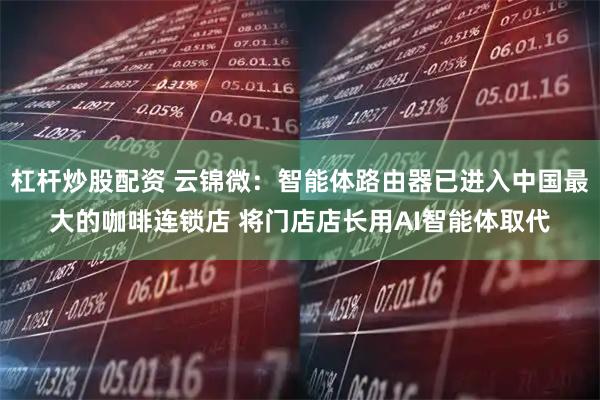 杠杆炒股配资 云锦微：智能体路由器已进入中国最大的咖啡连锁店 将门店店长用AI智能体取代