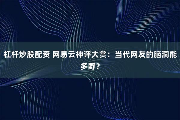杠杆炒股配资 网易云神评大赏：当代网友的脑洞能多野？