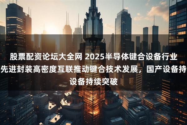 股票配资论坛大全网 2025半导体键合设备行业报告：先进封装高密度互联推动键合技术发展，国产设备持续突破