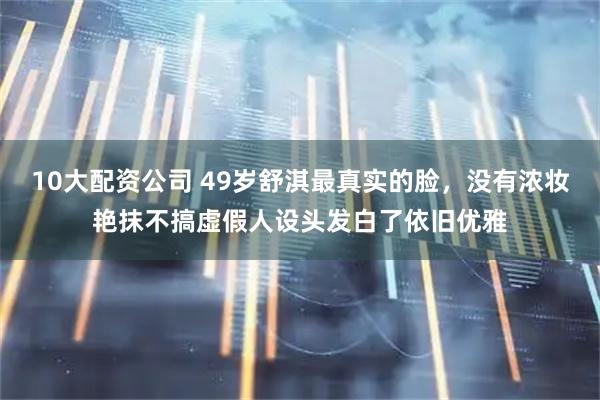 10大配资公司 49岁舒淇最真实的脸，没有浓妆艳抹不搞虚假人设头发白了依旧优雅